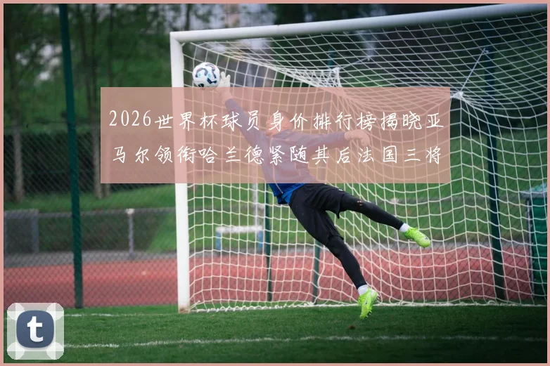 2026世界杯球员身价排行榜揭晓亚马尔领衔哈兰德紧随其后法国三将入围