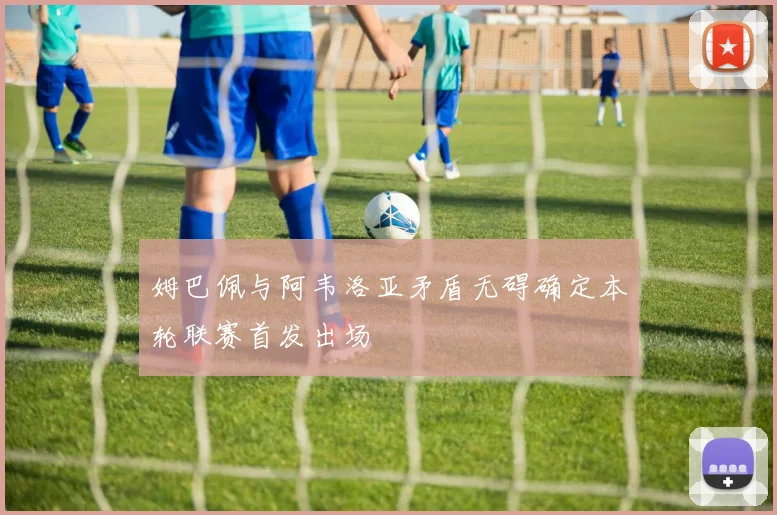 姆巴佩与阿韦洛亚矛盾无碍确定本轮联赛首发出场