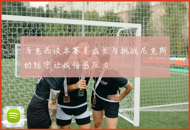 马克西谈本赛季成长与挑战尼克斯的防守让我倍感压力