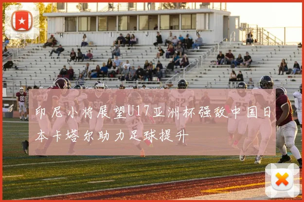 印尼小将展望U17亚洲杯强敌中国日本卡塔尔助力足球提升