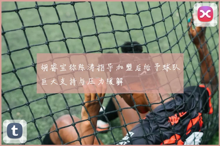 胡睿宝称陈涛指导加盟后给予球队巨大支持与压力缓解