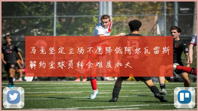 马竞坚定立场不愿降低阿尔瓦雷斯解约金球员转会难度加大