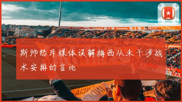 斯帅怒斥媒体误解梅西从未干涉战术安排的言论