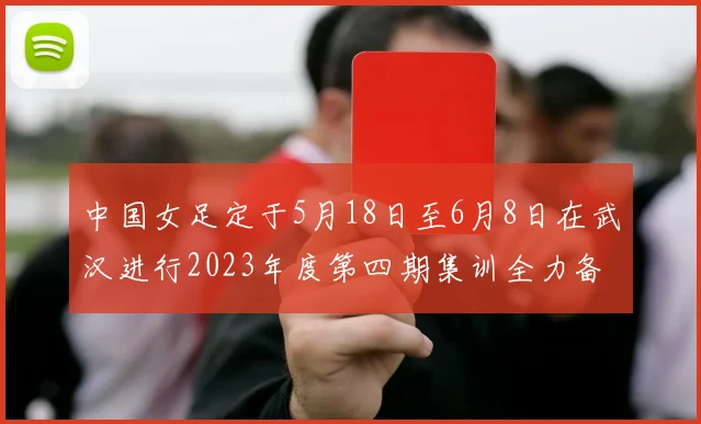 中国女足定于5月18日至6月8日在武汉进行2023年度第四期集训全力备战国际赛事