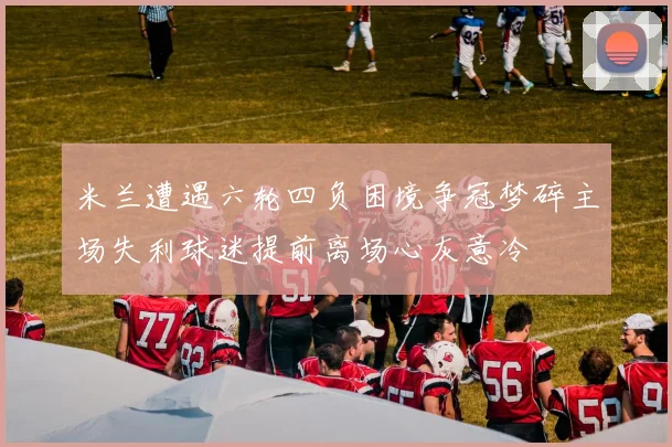米兰遭遇六轮四负困境争冠梦碎主场失利球迷提前离场心灰意冷